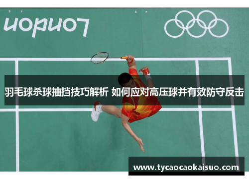 羽毛球杀球抽挡技巧解析 如何应对高压球并有效防守反击