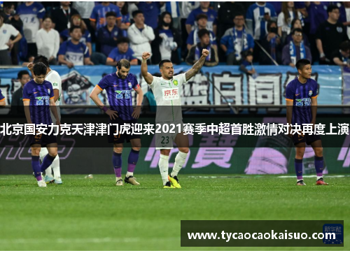 北京国安力克天津津门虎迎来2021赛季中超首胜激情对决再度上演