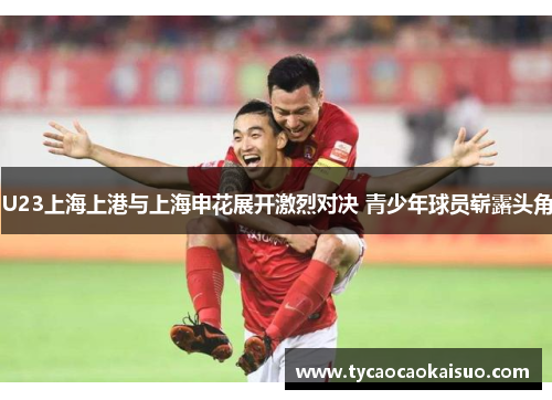 U23上海上港与上海申花展开激烈对决 青少年球员崭露头角
